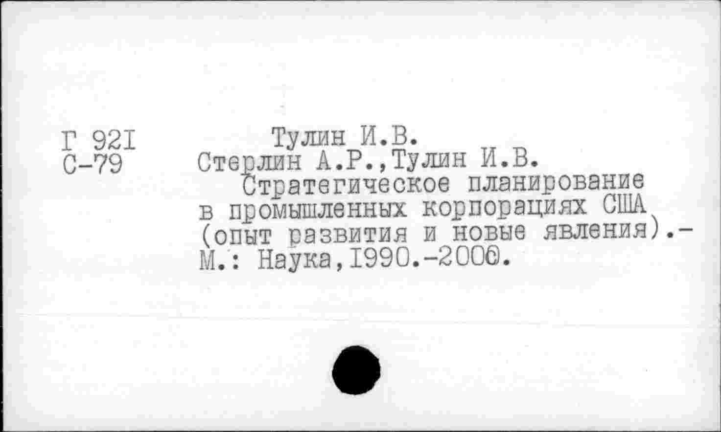 ﻿Г 921
С-79
Тулин И.В.
Стерлин А.Р.,Тулин И.В.
Стратегическое планирование в промышленных корпорациях США (опыт развития и новые явления).-М.: Наука,1990.-2006.